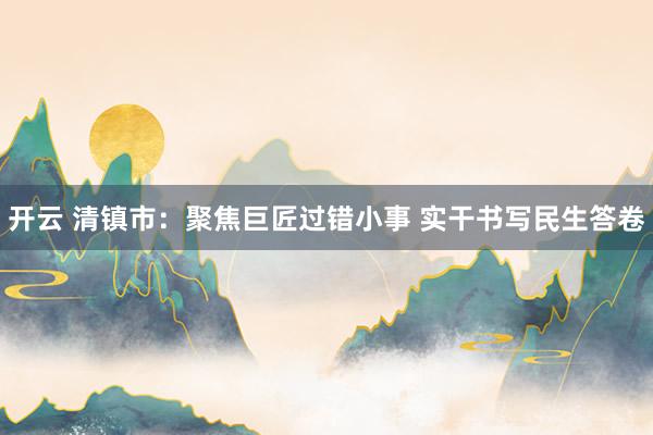 开云 清镇市：聚焦巨匠过错小事 实干书写民生答卷