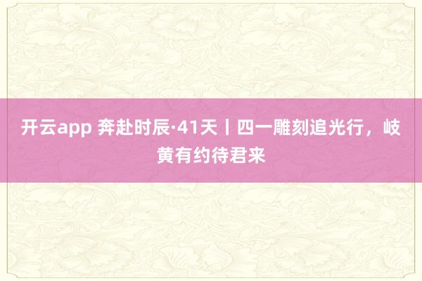 开云app 奔赴时辰·41天丨四一雕刻追光行，<a href=