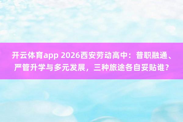 开云体育app 2026西安劳动高中：普职融通、严管升学与多元发展，三种旅途各自妥贴谁？