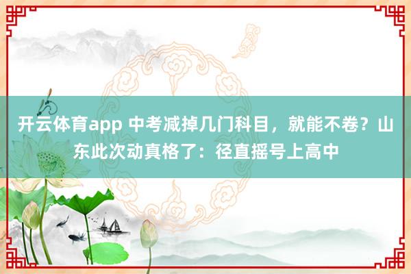 开云体育app 中考减掉几门科目，就能不卷？山东此次动真格了：径直摇号上高中