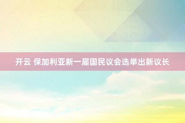 开云 保加利亚新一届国民议会选举出新议长