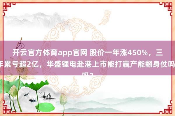 开云官方体育app官网 股价一年涨450%，三年累亏超2亿，华盛锂电赴港上市能打赢产能翻身仗吗？