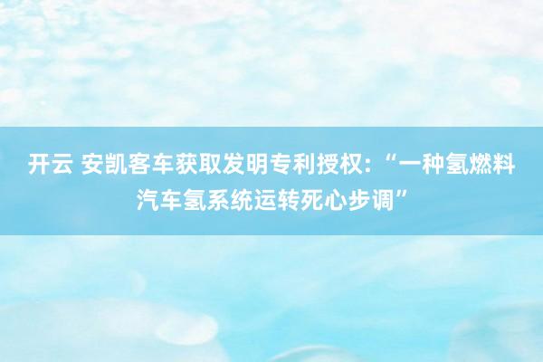 开云 安凯客车获取发明专利授权: “一种氢燃料汽车氢系统运转死心步调”