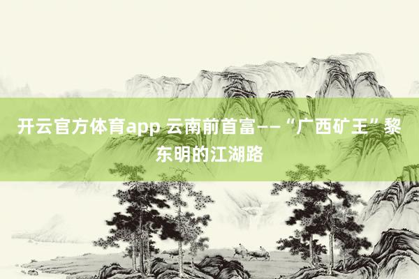 开云官方体育app 云南前首富——“广西矿王”黎东明的江湖路