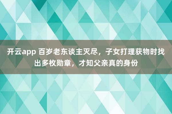 开云app 百岁老东谈主灭尽，子女打理获物时找出多枚勋章，才知父亲真的身份