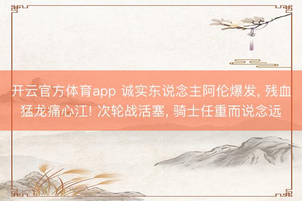 开云官方体育app 诚实东说念主阿伦爆发, 残血猛龙痛心江! 次轮战活塞, 骑士任重而说念远