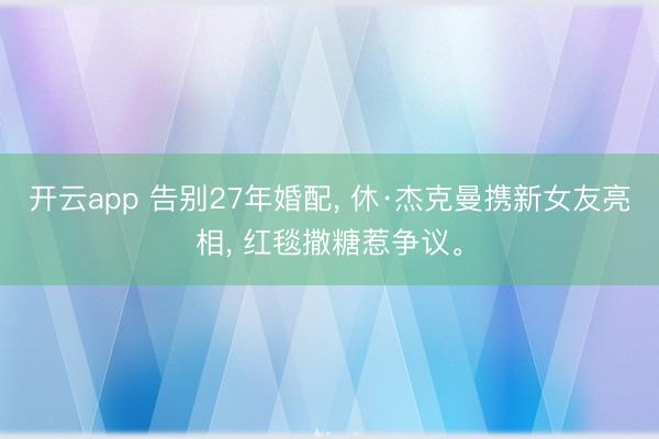 开云app 告别27年婚配, 休·杰克曼携新女友亮相, 红毯撒糖惹争议。